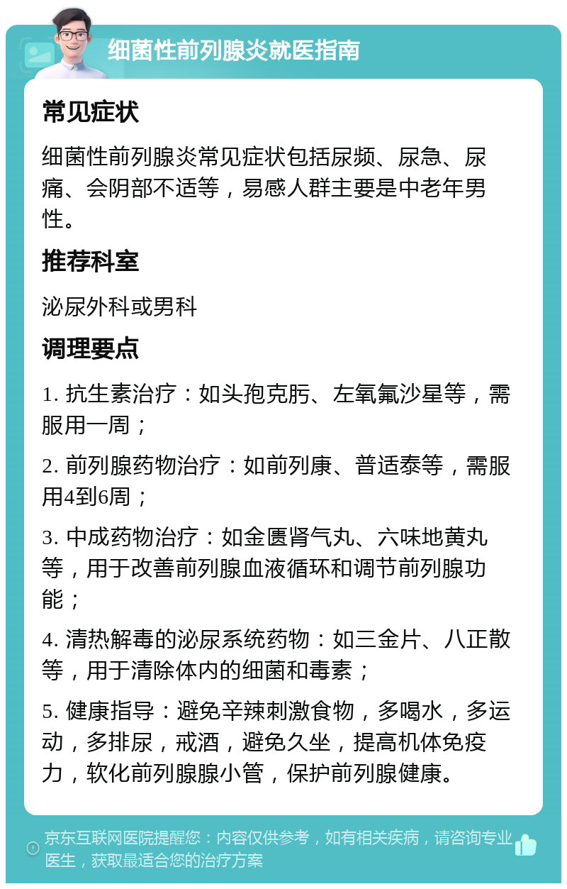 细菌性前列腺炎就医指南 常见症状 细菌性前列腺炎常见症状包括尿频、尿急、尿痛、会阴部不适等，易感人群主要是中老年男性。 推荐科室 泌尿外科或男科 调理要点 1. 抗生素治疗：如头孢克肟、左氧氟沙星等，需服用一周； 2. 前列腺药物治疗：如前列康、普适泰等，需服用4到6周； 3. 中成药物治疗：如金匮肾气丸、六味地黄丸等，用于改善前列腺血液循环和调节前列腺功能； 4. 清热解毒的泌尿系统药物：如三金片、八正散等，用于清除体内的细菌和毒素； 5. 健康指导：避免辛辣刺激食物，多喝水，多运动，多排尿，戒酒，避免久坐，提高机体免疫力，软化前列腺腺小管，保护前列腺健康。