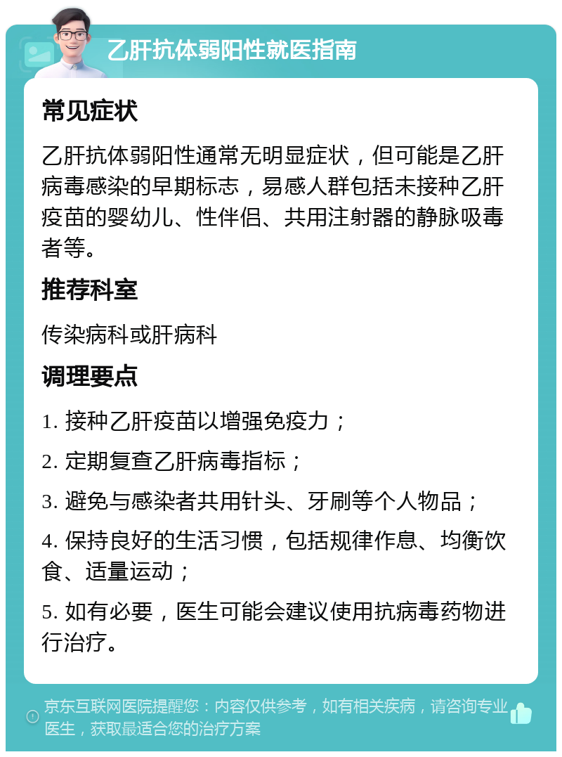 乙肝抗体弱阳性就医指南 常见症状 乙肝抗体弱阳性通常无明显症状，但可能是乙肝病毒感染的早期标志，易感人群包括未接种乙肝疫苗的婴幼儿、性伴侣、共用注射器的静脉吸毒者等。 推荐科室 传染病科或肝病科 调理要点 1. 接种乙肝疫苗以增强免疫力； 2. 定期复查乙肝病毒指标； 3. 避免与感染者共用针头、牙刷等个人物品； 4. 保持良好的生活习惯，包括规律作息、均衡饮食、适量运动； 5. 如有必要，医生可能会建议使用抗病毒药物进行治疗。