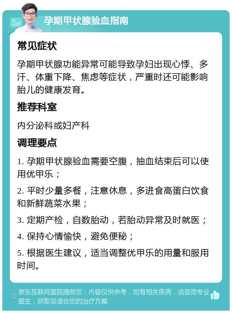 孕期甲状腺验血指南 常见症状 孕期甲状腺功能异常可能导致孕妇出现心悸、多汗、体重下降、焦虑等症状，严重时还可能影响胎儿的健康发育。 推荐科室 内分泌科或妇产科 调理要点 1. 孕期甲状腺验血需要空腹，抽血结束后可以使用优甲乐； 2. 平时少量多餐，注意休息，多进食高蛋白饮食和新鲜蔬菜水果； 3. 定期产检，自数胎动，若胎动异常及时就医； 4. 保持心情愉快，避免便秘； 5. 根据医生建议，适当调整优甲乐的用量和服用时间。