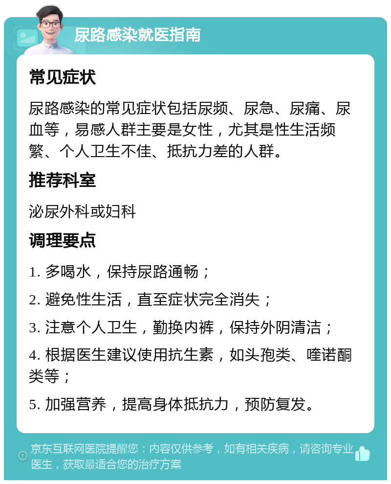 尿路感染就医指南 常见症状 尿路感染的常见症状包括尿频、尿急、尿痛、尿血等，易感人群主要是女性，尤其是性生活频繁、个人卫生不佳、抵抗力差的人群。 推荐科室 泌尿外科或妇科 调理要点 1. 多喝水，保持尿路通畅； 2. 避免性生活，直至症状完全消失； 3. 注意个人卫生，勤换内裤，保持外阴清洁； 4. 根据医生建议使用抗生素，如头孢类、喹诺酮类等； 5. 加强营养，提高身体抵抗力，预防复发。