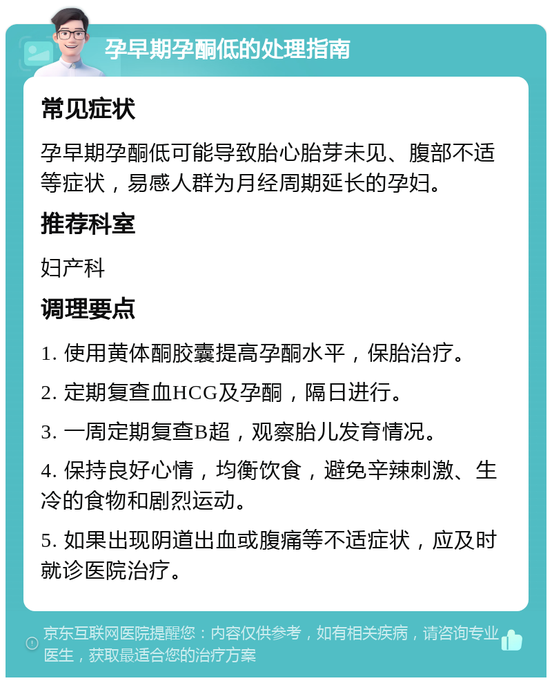 孕早期孕酮低的处理指南 常见症状 孕早期孕酮低可能导致胎心胎芽未见、腹部不适等症状，易感人群为月经周期延长的孕妇。 推荐科室 妇产科 调理要点 1. 使用黄体酮胶囊提高孕酮水平，保胎治疗。 2. 定期复查血HCG及孕酮，隔日进行。 3. 一周定期复查B超，观察胎儿发育情况。 4. 保持良好心情，均衡饮食，避免辛辣刺激、生冷的食物和剧烈运动。 5. 如果出现阴道出血或腹痛等不适症状，应及时就诊医院治疗。