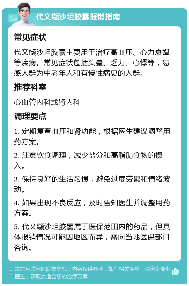 代文缬沙坦胶囊报销指南 常见症状 代文缬沙坦胶囊主要用于治疗高血压、心力衰竭等疾病。常见症状包括头晕、乏力、心悸等，易感人群为中老年人和有慢性病史的人群。 推荐科室 心血管内科或肾内科 调理要点 1. 定期复查血压和肾功能，根据医生建议调整用药方案。 2. 注意饮食调理，减少盐分和高脂肪食物的摄入。 3. 保持良好的生活习惯，避免过度劳累和情绪波动。 4. 如果出现不良反应，及时告知医生并调整用药方案。 5. 代文缬沙坦胶囊属于医保范围内的药品，但具体报销情况可能因地区而异，需向当地医保部门咨询。