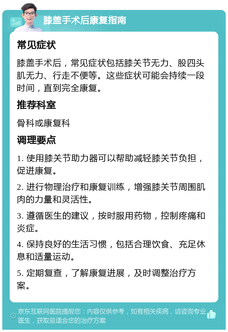 膝盖手术后康复指南 常见症状 膝盖手术后，常见症状包括膝关节无力、股四头肌无力、行走不便等。这些症状可能会持续一段时间，直到完全康复。 推荐科室 骨科或康复科 调理要点 1. 使用膝关节助力器可以帮助减轻膝关节负担，促进康复。 2. 进行物理治疗和康复训练，增强膝关节周围肌肉的力量和灵活性。 3. 遵循医生的建议，按时服用药物，控制疼痛和炎症。 4. 保持良好的生活习惯，包括合理饮食、充足休息和适量运动。 5. 定期复查，了解康复进展，及时调整治疗方案。