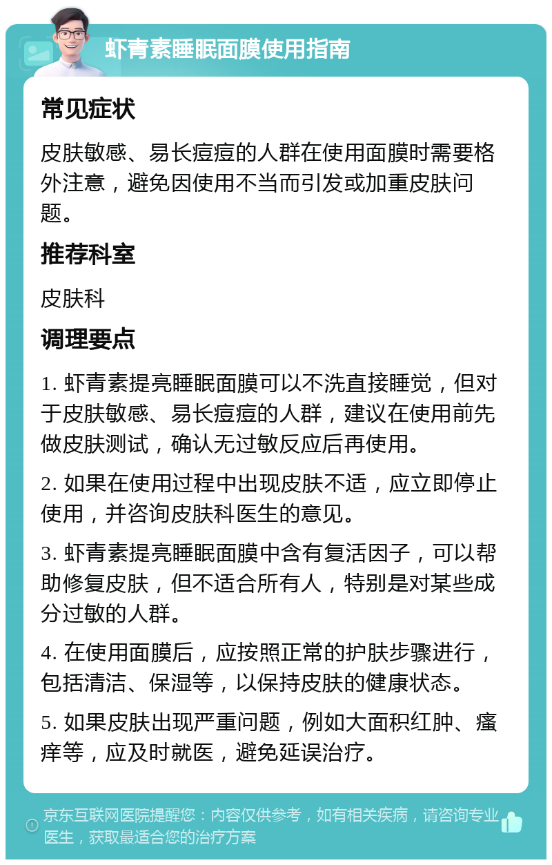 虾青素睡眠面膜使用指南 常见症状 皮肤敏感、易长痘痘的人群在使用面膜时需要格外注意，避免因使用不当而引发或加重皮肤问题。 推荐科室 皮肤科 调理要点 1. 虾青素提亮睡眠面膜可以不洗直接睡觉，但对于皮肤敏感、易长痘痘的人群，建议在使用前先做皮肤测试，确认无过敏反应后再使用。 2. 如果在使用过程中出现皮肤不适，应立即停止使用，并咨询皮肤科医生的意见。 3. 虾青素提亮睡眠面膜中含有复活因子，可以帮助修复皮肤，但不适合所有人，特别是对某些成分过敏的人群。 4. 在使用面膜后，应按照正常的护肤步骤进行，包括清洁、保湿等，以保持皮肤的健康状态。 5. 如果皮肤出现严重问题，例如大面积红肿、瘙痒等，应及时就医，避免延误治疗。