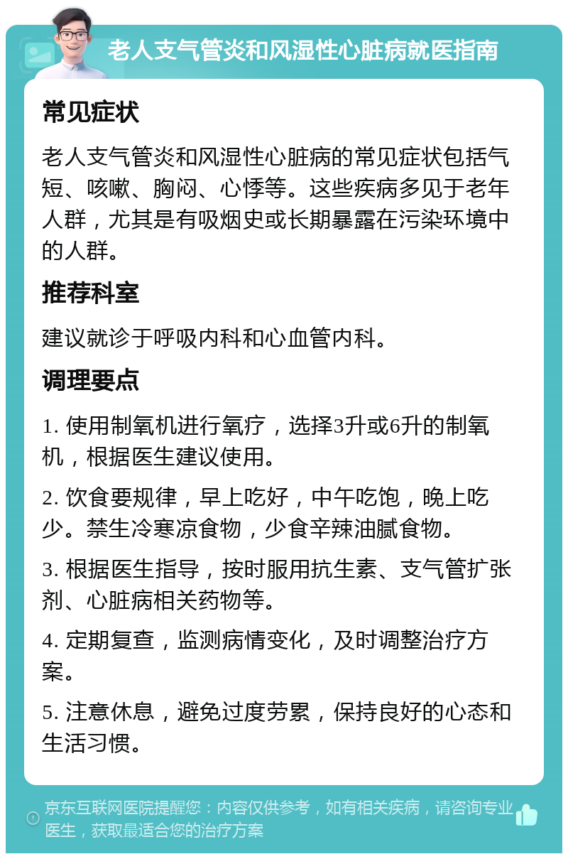 老人支气管炎和风湿性心脏病就医指南 常见症状 老人支气管炎和风湿性心脏病的常见症状包括气短、咳嗽、胸闷、心悸等。这些疾病多见于老年人群，尤其是有吸烟史或长期暴露在污染环境中的人群。 推荐科室 建议就诊于呼吸内科和心血管内科。 调理要点 1. 使用制氧机进行氧疗，选择3升或6升的制氧机，根据医生建议使用。 2. 饮食要规律，早上吃好，中午吃饱，晚上吃少。禁生冷寒凉食物，少食辛辣油腻食物。 3. 根据医生指导，按时服用抗生素、支气管扩张剂、心脏病相关药物等。 4. 定期复查，监测病情变化，及时调整治疗方案。 5. 注意休息，避免过度劳累，保持良好的心态和生活习惯。