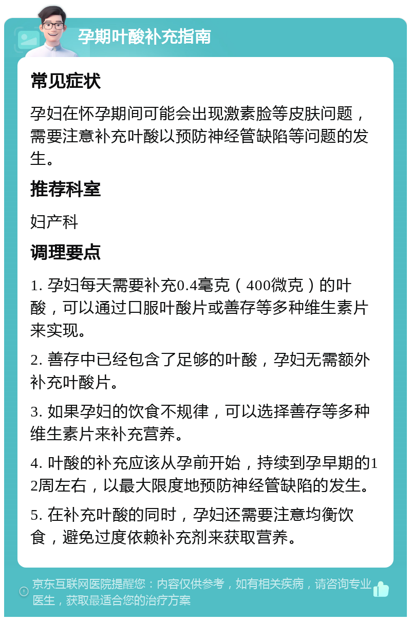 孕期叶酸补充指南 常见症状 孕妇在怀孕期间可能会出现激素脸等皮肤问题，需要注意补充叶酸以预防神经管缺陷等问题的发生。 推荐科室 妇产科 调理要点 1. 孕妇每天需要补充0.4毫克（400微克）的叶酸，可以通过口服叶酸片或善存等多种维生素片来实现。 2. 善存中已经包含了足够的叶酸，孕妇无需额外补充叶酸片。 3. 如果孕妇的饮食不规律，可以选择善存等多种维生素片来补充营养。 4. 叶酸的补充应该从孕前开始，持续到孕早期的12周左右，以最大限度地预防神经管缺陷的发生。 5. 在补充叶酸的同时，孕妇还需要注意均衡饮食，避免过度依赖补充剂来获取营养。