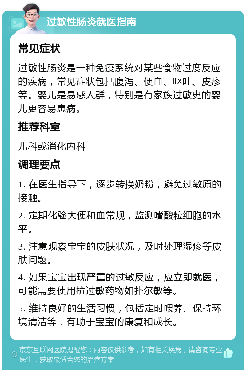 过敏性肠炎就医指南 常见症状 过敏性肠炎是一种免疫系统对某些食物过度反应的疾病，常见症状包括腹泻、便血、呕吐、皮疹等。婴儿是易感人群，特别是有家族过敏史的婴儿更容易患病。 推荐科室 儿科或消化内科 调理要点 1. 在医生指导下，逐步转换奶粉，避免过敏原的接触。 2. 定期化验大便和血常规，监测嗜酸粒细胞的水平。 3. 注意观察宝宝的皮肤状况，及时处理湿疹等皮肤问题。 4. 如果宝宝出现严重的过敏反应，应立即就医，可能需要使用抗过敏药物如扑尔敏等。 5. 维持良好的生活习惯，包括定时喂养、保持环境清洁等，有助于宝宝的康复和成长。