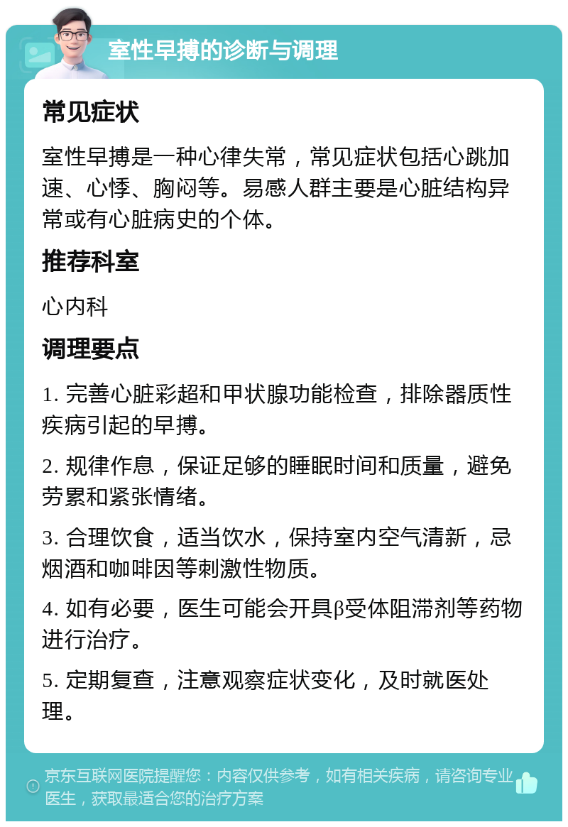 室性早搏的诊断与调理 常见症状 室性早搏是一种心律失常，常见症状包括心跳加速、心悸、胸闷等。易感人群主要是心脏结构异常或有心脏病史的个体。 推荐科室 心内科 调理要点 1. 完善心脏彩超和甲状腺功能检查，排除器质性疾病引起的早搏。 2. 规律作息，保证足够的睡眠时间和质量，避免劳累和紧张情绪。 3. 合理饮食，适当饮水，保持室内空气清新，忌烟酒和咖啡因等刺激性物质。 4. 如有必要，医生可能会开具β受体阻滞剂等药物进行治疗。 5. 定期复查，注意观察症状变化，及时就医处理。