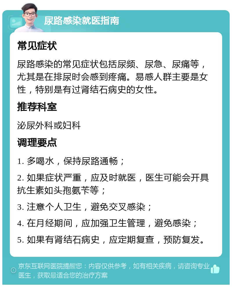 尿路感染就医指南 常见症状 尿路感染的常见症状包括尿频、尿急、尿痛等，尤其是在排尿时会感到疼痛。易感人群主要是女性，特别是有过肾结石病史的女性。 推荐科室 泌尿外科或妇科 调理要点 1. 多喝水，保持尿路通畅； 2. 如果症状严重，应及时就医，医生可能会开具抗生素如头孢氨苄等； 3. 注意个人卫生，避免交叉感染； 4. 在月经期间，应加强卫生管理，避免感染； 5. 如果有肾结石病史，应定期复查，预防复发。