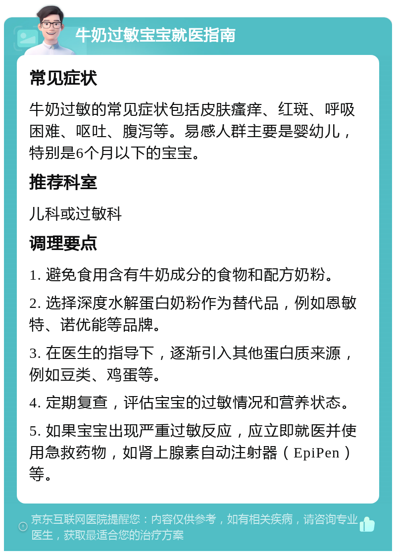 牛奶过敏宝宝就医指南 常见症状 牛奶过敏的常见症状包括皮肤瘙痒、红斑、呼吸困难、呕吐、腹泻等。易感人群主要是婴幼儿，特别是6个月以下的宝宝。 推荐科室 儿科或过敏科 调理要点 1. 避免食用含有牛奶成分的食物和配方奶粉。 2. 选择深度水解蛋白奶粉作为替代品，例如恩敏特、诺优能等品牌。 3. 在医生的指导下，逐渐引入其他蛋白质来源，例如豆类、鸡蛋等。 4. 定期复查，评估宝宝的过敏情况和营养状态。 5. 如果宝宝出现严重过敏反应，应立即就医并使用急救药物，如肾上腺素自动注射器（EpiPen）等。