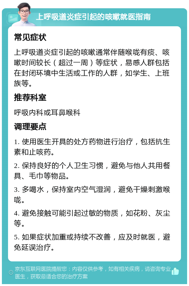 上呼吸道炎症引起的咳嗽就医指南 常见症状 上呼吸道炎症引起的咳嗽通常伴随喉咙有痰、咳嗽时间较长（超过一周）等症状，易感人群包括在封闭环境中生活或工作的人群，如学生、上班族等。 推荐科室 呼吸内科或耳鼻喉科 调理要点 1. 使用医生开具的处方药物进行治疗，包括抗生素和止咳药。 2. 保持良好的个人卫生习惯，避免与他人共用餐具、毛巾等物品。 3. 多喝水，保持室内空气湿润，避免干燥刺激喉咙。 4. 避免接触可能引起过敏的物质，如花粉、灰尘等。 5. 如果症状加重或持续不改善，应及时就医，避免延误治疗。