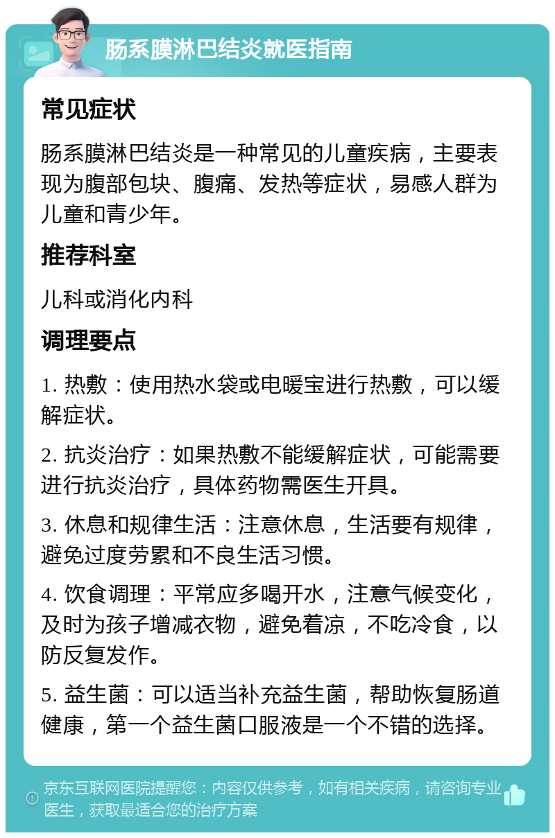 肠系膜淋巴结炎就医指南 常见症状 肠系膜淋巴结炎是一种常见的儿童疾病，主要表现为腹部包块、腹痛、发热等症状，易感人群为儿童和青少年。 推荐科室 儿科或消化内科 调理要点 1. 热敷：使用热水袋或电暖宝进行热敷，可以缓解症状。 2. 抗炎治疗：如果热敷不能缓解症状，可能需要进行抗炎治疗，具体药物需医生开具。 3. 休息和规律生活：注意休息，生活要有规律，避免过度劳累和不良生活习惯。 4. 饮食调理：平常应多喝开水，注意气候变化，及时为孩子增减衣物，避免着凉，不吃冷食，以防反复发作。 5. 益生菌：可以适当补充益生菌，帮助恢复肠道健康，第一个益生菌口服液是一个不错的选择。