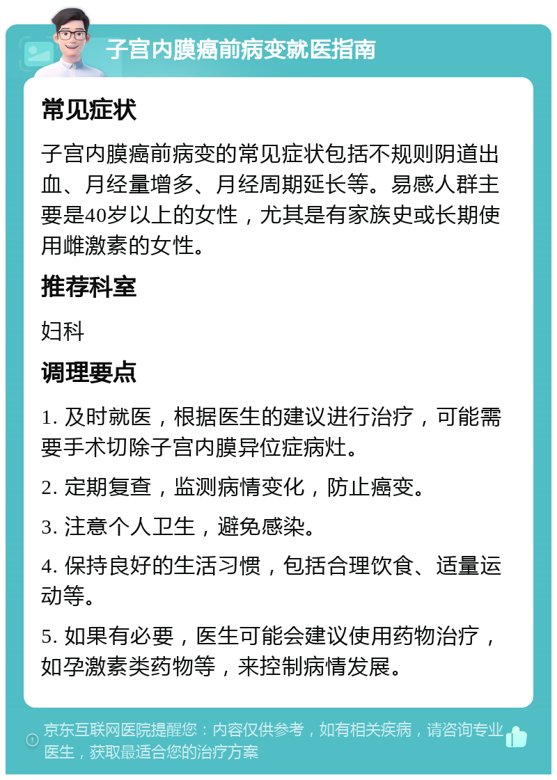 子宫内膜癌前病变就医指南 常见症状 子宫内膜癌前病变的常见症状包括不规则阴道出血、月经量增多、月经周期延长等。易感人群主要是40岁以上的女性，尤其是有家族史或长期使用雌激素的女性。 推荐科室 妇科 调理要点 1. 及时就医，根据医生的建议进行治疗，可能需要手术切除子宫内膜异位症病灶。 2. 定期复查，监测病情变化，防止癌变。 3. 注意个人卫生，避免感染。 4. 保持良好的生活习惯，包括合理饮食、适量运动等。 5. 如果有必要，医生可能会建议使用药物治疗，如孕激素类药物等，来控制病情发展。