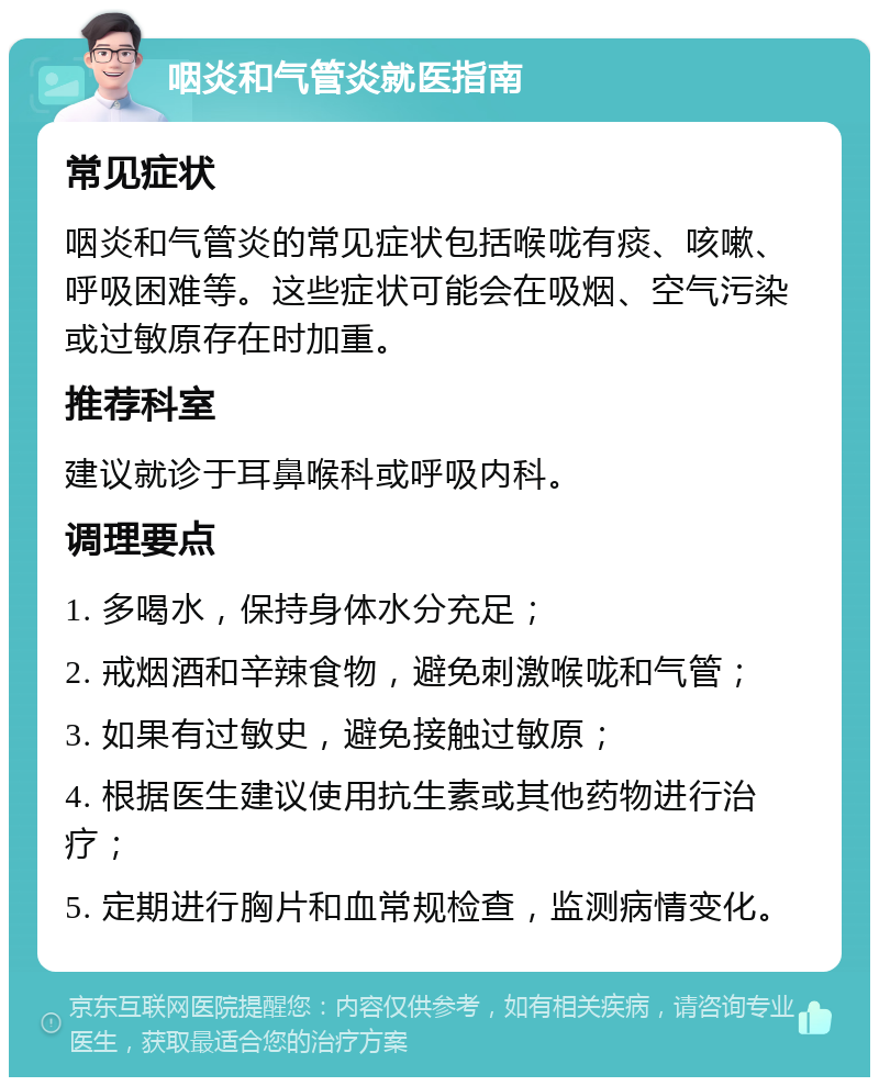 咽炎和气管炎就医指南 常见症状 咽炎和气管炎的常见症状包括喉咙有痰、咳嗽、呼吸困难等。这些症状可能会在吸烟、空气污染或过敏原存在时加重。 推荐科室 建议就诊于耳鼻喉科或呼吸内科。 调理要点 1. 多喝水，保持身体水分充足； 2. 戒烟酒和辛辣食物，避免刺激喉咙和气管； 3. 如果有过敏史，避免接触过敏原； 4. 根据医生建议使用抗生素或其他药物进行治疗； 5. 定期进行胸片和血常规检查，监测病情变化。