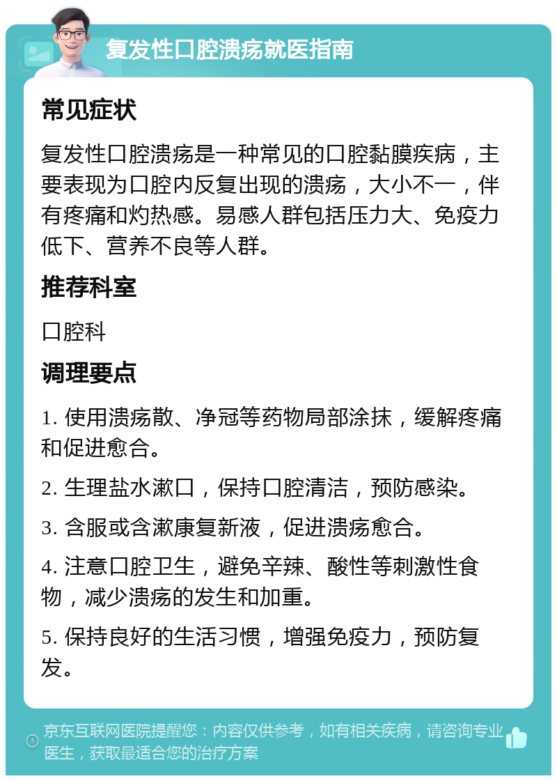 复发性口腔溃疡就医指南 常见症状 复发性口腔溃疡是一种常见的口腔黏膜疾病，主要表现为口腔内反复出现的溃疡，大小不一，伴有疼痛和灼热感。易感人群包括压力大、免疫力低下、营养不良等人群。 推荐科室 口腔科 调理要点 1. 使用溃疡散、净冠等药物局部涂抹，缓解疼痛和促进愈合。 2. 生理盐水漱口，保持口腔清洁，预防感染。 3. 含服或含漱康复新液，促进溃疡愈合。 4. 注意口腔卫生，避免辛辣、酸性等刺激性食物，减少溃疡的发生和加重。 5. 保持良好的生活习惯，增强免疫力，预防复发。