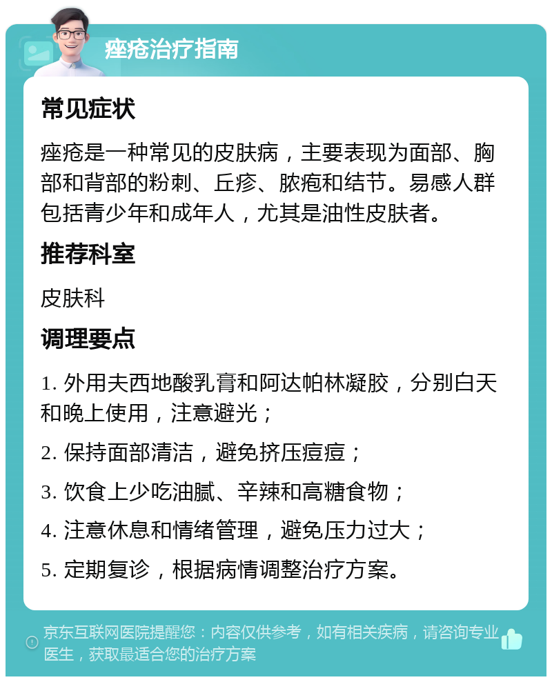 痤疮治疗指南 常见症状 痤疮是一种常见的皮肤病，主要表现为面部、胸部和背部的粉刺、丘疹、脓疱和结节。易感人群包括青少年和成年人，尤其是油性皮肤者。 推荐科室 皮肤科 调理要点 1. 外用夫西地酸乳膏和阿达帕林凝胶，分别白天和晚上使用，注意避光； 2. 保持面部清洁，避免挤压痘痘； 3. 饮食上少吃油腻、辛辣和高糖食物； 4. 注意休息和情绪管理，避免压力过大； 5. 定期复诊，根据病情调整治疗方案。