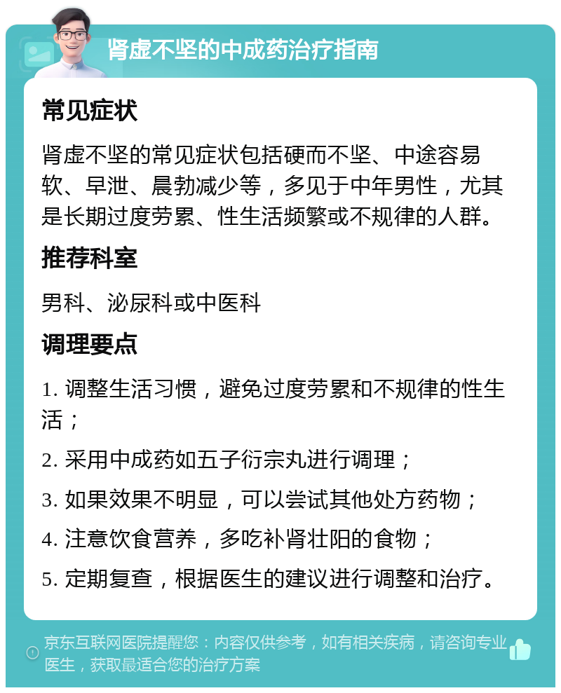 肾虚不坚的中成药治疗指南 常见症状 肾虚不坚的常见症状包括硬而不坚、中途容易软、早泄、晨勃减少等，多见于中年男性，尤其是长期过度劳累、性生活频繁或不规律的人群。 推荐科室 男科、泌尿科或中医科 调理要点 1. 调整生活习惯，避免过度劳累和不规律的性生活； 2. 采用中成药如五子衍宗丸进行调理； 3. 如果效果不明显，可以尝试其他处方药物； 4. 注意饮食营养，多吃补肾壮阳的食物； 5. 定期复查，根据医生的建议进行调整和治疗。