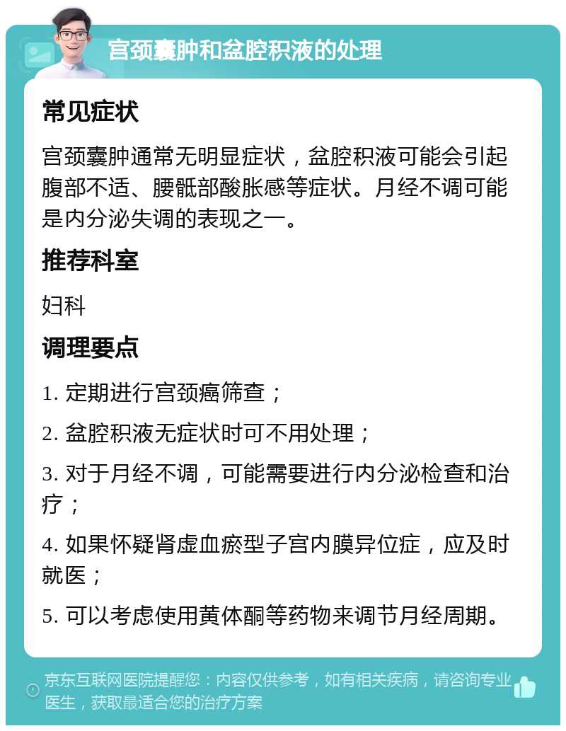 宫颈囊肿和盆腔积液的处理 常见症状 宫颈囊肿通常无明显症状，盆腔积液可能会引起腹部不适、腰骶部酸胀感等症状。月经不调可能是内分泌失调的表现之一。 推荐科室 妇科 调理要点 1. 定期进行宫颈癌筛查； 2. 盆腔积液无症状时可不用处理； 3. 对于月经不调，可能需要进行内分泌检查和治疗； 4. 如果怀疑肾虚血瘀型子宫内膜异位症，应及时就医； 5. 可以考虑使用黄体酮等药物来调节月经周期。