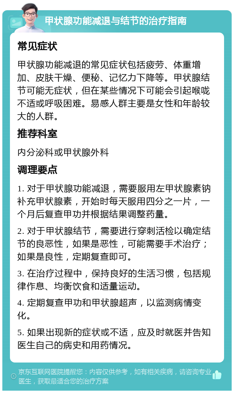 甲状腺功能减退与结节的治疗指南 常见症状 甲状腺功能减退的常见症状包括疲劳、体重增加、皮肤干燥、便秘、记忆力下降等。甲状腺结节可能无症状，但在某些情况下可能会引起喉咙不适或呼吸困难。易感人群主要是女性和年龄较大的人群。 推荐科室 内分泌科或甲状腺外科 调理要点 1. 对于甲状腺功能减退，需要服用左甲状腺素钠补充甲状腺素，开始时每天服用四分之一片，一个月后复查甲功并根据结果调整药量。 2. 对于甲状腺结节，需要进行穿刺活检以确定结节的良恶性，如果是恶性，可能需要手术治疗；如果是良性，定期复查即可。 3. 在治疗过程中，保持良好的生活习惯，包括规律作息、均衡饮食和适量运动。 4. 定期复查甲功和甲状腺超声，以监测病情变化。 5. 如果出现新的症状或不适，应及时就医并告知医生自己的病史和用药情况。