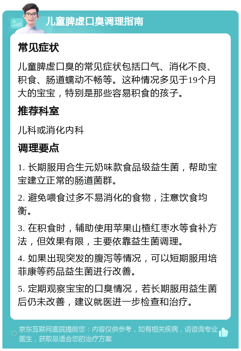 儿童脾虚口臭调理指南 常见症状 儿童脾虚口臭的常见症状包括口气、消化不良、积食、肠道蠕动不畅等。这种情况多见于19个月大的宝宝，特别是那些容易积食的孩子。 推荐科室 儿科或消化内科 调理要点 1. 长期服用合生元奶味款食品级益生菌，帮助宝宝建立正常的肠道菌群。 2. 避免喂食过多不易消化的食物，注意饮食均衡。 3. 在积食时，辅助使用苹果山楂红枣水等食补方法，但效果有限，主要依靠益生菌调理。 4. 如果出现突发的腹泻等情况，可以短期服用培菲康等药品益生菌进行改善。 5. 定期观察宝宝的口臭情况，若长期服用益生菌后仍未改善，建议就医进一步检查和治疗。