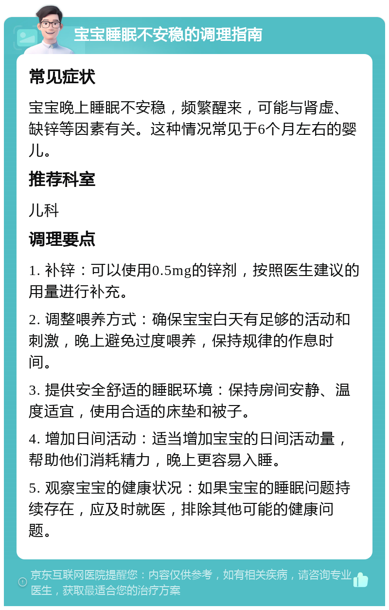 宝宝睡眠不安稳的调理指南 常见症状 宝宝晚上睡眠不安稳，频繁醒来，可能与肾虚、缺锌等因素有关。这种情况常见于6个月左右的婴儿。 推荐科室 儿科 调理要点 1. 补锌：可以使用0.5mg的锌剂，按照医生建议的用量进行补充。 2. 调整喂养方式：确保宝宝白天有足够的活动和刺激，晚上避免过度喂养，保持规律的作息时间。 3. 提供安全舒适的睡眠环境：保持房间安静、温度适宜，使用合适的床垫和被子。 4. 增加日间活动：适当增加宝宝的日间活动量，帮助他们消耗精力，晚上更容易入睡。 5. 观察宝宝的健康状况：如果宝宝的睡眠问题持续存在，应及时就医，排除其他可能的健康问题。