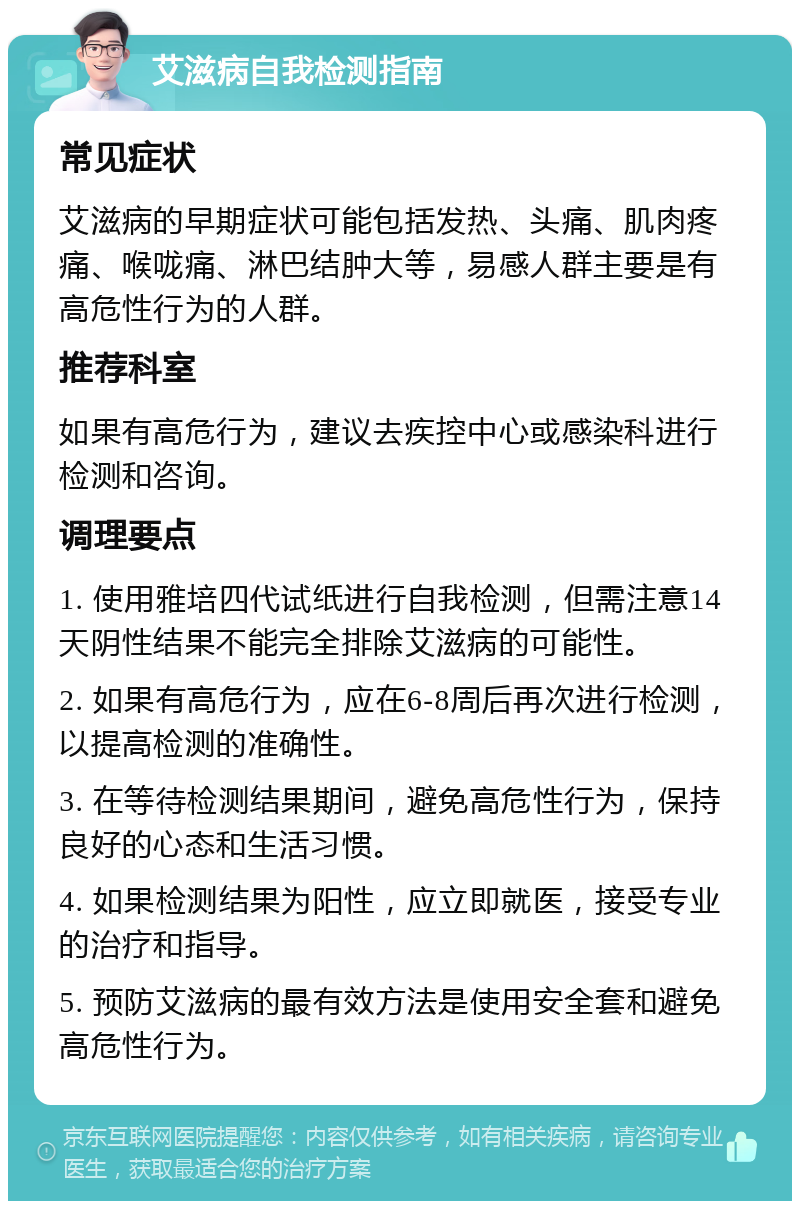 艾滋病自我检测指南 常见症状 艾滋病的早期症状可能包括发热、头痛、肌肉疼痛、喉咙痛、淋巴结肿大等，易感人群主要是有高危性行为的人群。 推荐科室 如果有高危行为，建议去疾控中心或感染科进行检测和咨询。 调理要点 1. 使用雅培四代试纸进行自我检测，但需注意14天阴性结果不能完全排除艾滋病的可能性。 2. 如果有高危行为，应在6-8周后再次进行检测，以提高检测的准确性。 3. 在等待检测结果期间，避免高危性行为，保持良好的心态和生活习惯。 4. 如果检测结果为阳性，应立即就医，接受专业的治疗和指导。 5. 预防艾滋病的最有效方法是使用安全套和避免高危性行为。