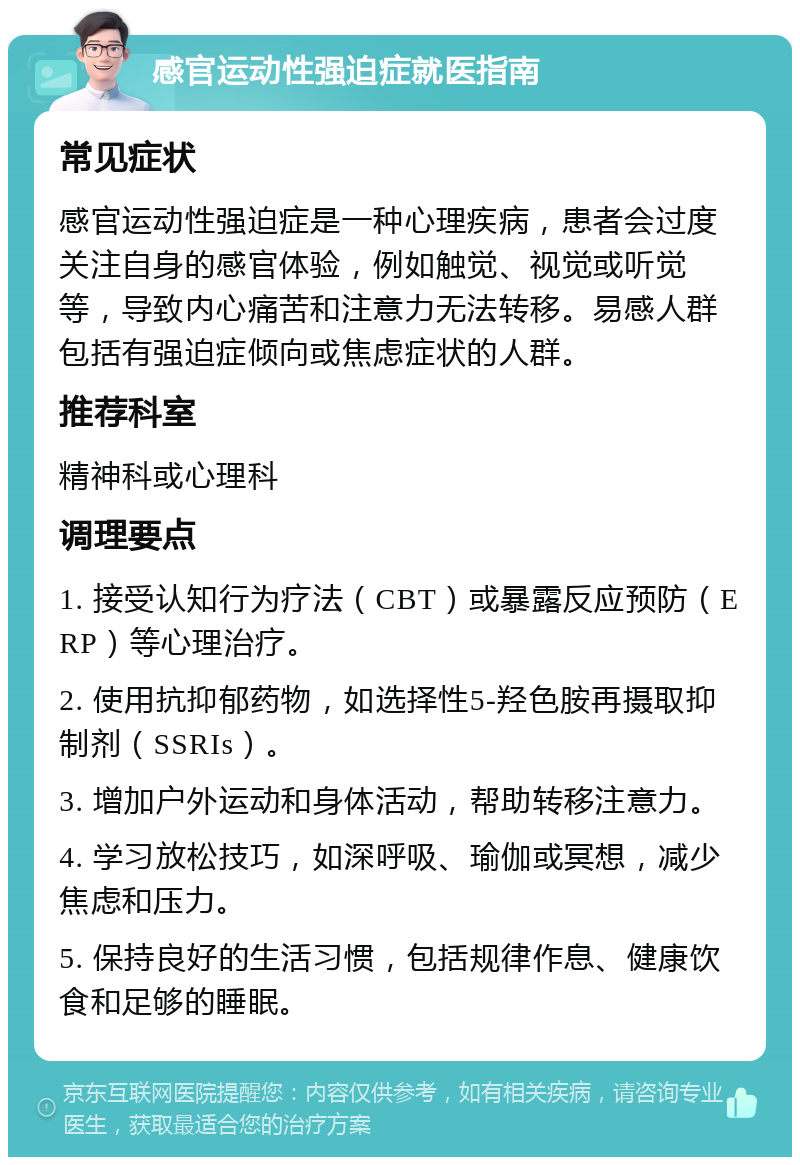 感官运动性强迫症就医指南 常见症状 感官运动性强迫症是一种心理疾病，患者会过度关注自身的感官体验，例如触觉、视觉或听觉等，导致内心痛苦和注意力无法转移。易感人群包括有强迫症倾向或焦虑症状的人群。 推荐科室 精神科或心理科 调理要点 1. 接受认知行为疗法（CBT）或暴露反应预防（ERP）等心理治疗。 2. 使用抗抑郁药物，如选择性5-羟色胺再摄取抑制剂（SSRIs）。 3. 增加户外运动和身体活动，帮助转移注意力。 4. 学习放松技巧，如深呼吸、瑜伽或冥想，减少焦虑和压力。 5. 保持良好的生活习惯，包括规律作息、健康饮食和足够的睡眠。