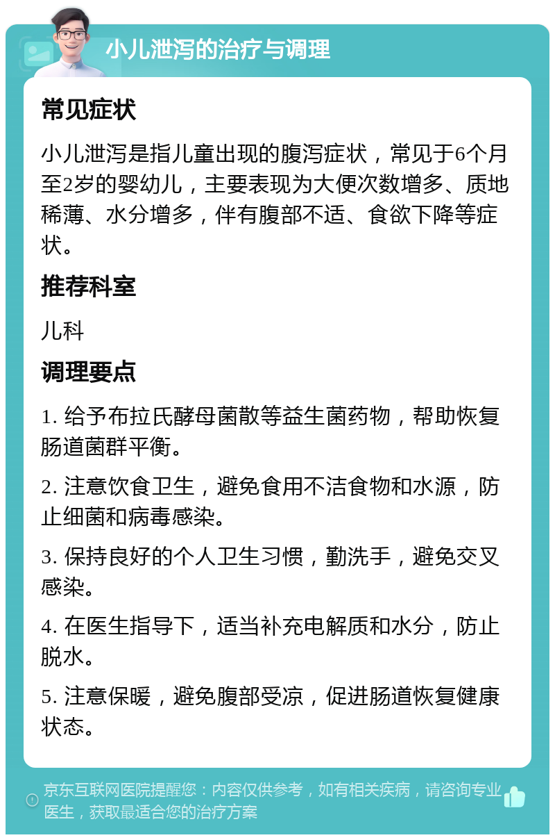 小儿泄泻的治疗与调理 常见症状 小儿泄泻是指儿童出现的腹泻症状，常见于6个月至2岁的婴幼儿，主要表现为大便次数增多、质地稀薄、水分增多，伴有腹部不适、食欲下降等症状。 推荐科室 儿科 调理要点 1. 给予布拉氏酵母菌散等益生菌药物，帮助恢复肠道菌群平衡。 2. 注意饮食卫生，避免食用不洁食物和水源，防止细菌和病毒感染。 3. 保持良好的个人卫生习惯，勤洗手，避免交叉感染。 4. 在医生指导下，适当补充电解质和水分，防止脱水。 5. 注意保暖，避免腹部受凉，促进肠道恢复健康状态。