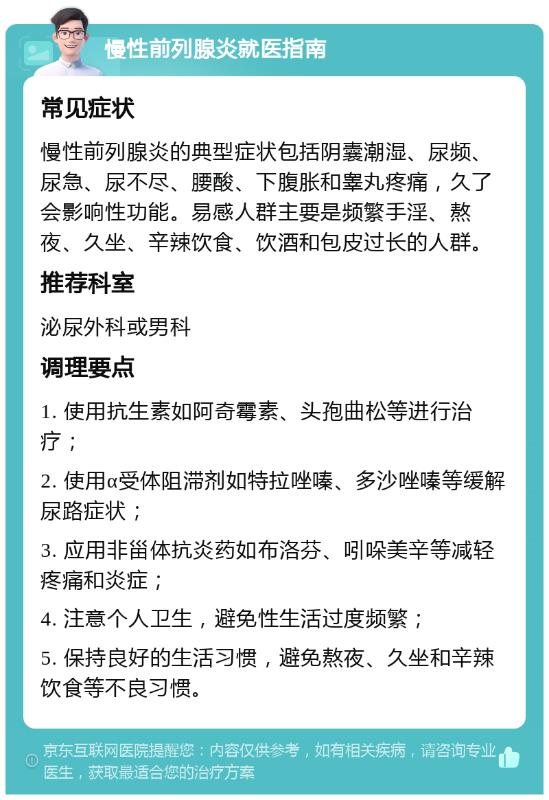 慢性前列腺炎就医指南 常见症状 慢性前列腺炎的典型症状包括阴囊潮湿、尿频、尿急、尿不尽、腰酸、下腹胀和睾丸疼痛，久了会影响性功能。易感人群主要是频繁手淫、熬夜、久坐、辛辣饮食、饮酒和包皮过长的人群。 推荐科室 泌尿外科或男科 调理要点 1. 使用抗生素如阿奇霉素、头孢曲松等进行治疗； 2. 使用α受体阻滞剂如特拉唑嗪、多沙唑嗪等缓解尿路症状； 3. 应用非甾体抗炎药如布洛芬、吲哚美辛等减轻疼痛和炎症； 4. 注意个人卫生，避免性生活过度频繁； 5. 保持良好的生活习惯，避免熬夜、久坐和辛辣饮食等不良习惯。