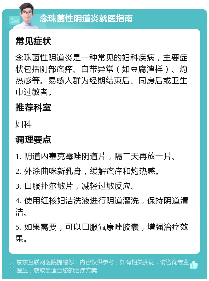 念珠菌性阴道炎就医指南 常见症状 念珠菌性阴道炎是一种常见的妇科疾病，主要症状包括阴部瘙痒、白带异常（如豆腐渣样）、灼热感等。易感人群为经期结束后、同房后或卫生巾过敏者。 推荐科室 妇科 调理要点 1. 阴道内塞克霉唑阴道片，隔三天再放一片。 2. 外涂曲咪新乳膏，缓解瘙痒和灼热感。 3. 口服扑尔敏片，减轻过敏反应。 4. 使用红核妇洁洗液进行阴道灌洗，保持阴道清洁。 5. 如果需要，可以口服氟康唑胶囊，增强治疗效果。