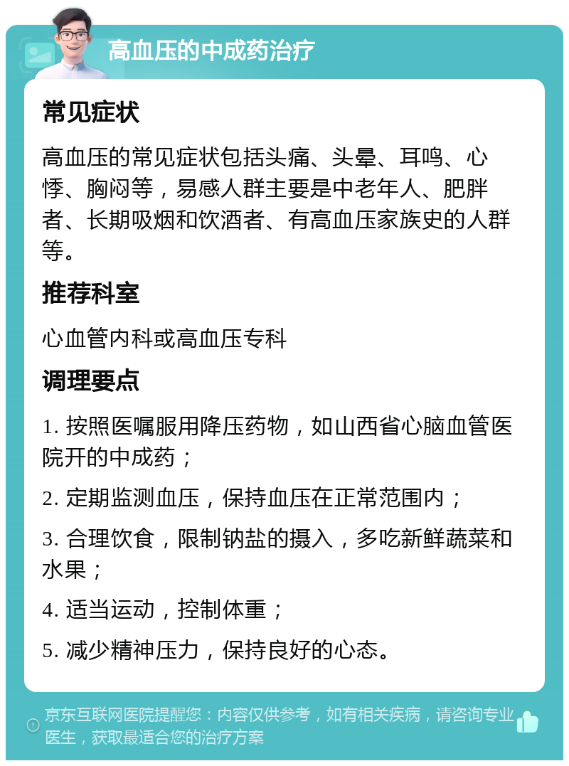 高血压的中成药治疗 常见症状 高血压的常见症状包括头痛、头晕、耳鸣、心悸、胸闷等，易感人群主要是中老年人、肥胖者、长期吸烟和饮酒者、有高血压家族史的人群等。 推荐科室 心血管内科或高血压专科 调理要点 1. 按照医嘱服用降压药物，如山西省心脑血管医院开的中成药； 2. 定期监测血压，保持血压在正常范围内； 3. 合理饮食，限制钠盐的摄入，多吃新鲜蔬菜和水果； 4. 适当运动，控制体重； 5. 减少精神压力，保持良好的心态。