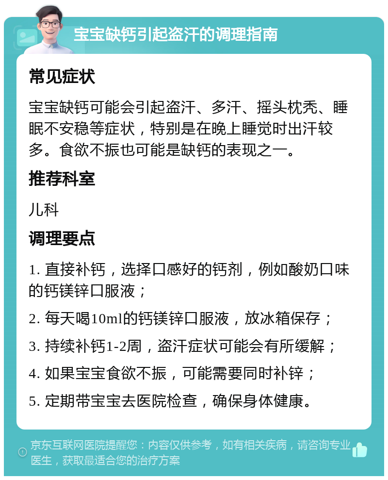 宝宝缺钙引起盗汗的调理指南 常见症状 宝宝缺钙可能会引起盗汗、多汗、摇头枕秃、睡眠不安稳等症状，特别是在晚上睡觉时出汗较多。食欲不振也可能是缺钙的表现之一。 推荐科室 儿科 调理要点 1. 直接补钙，选择口感好的钙剂，例如酸奶口味的钙镁锌口服液； 2. 每天喝10ml的钙镁锌口服液，放冰箱保存； 3. 持续补钙1-2周，盗汗症状可能会有所缓解； 4. 如果宝宝食欲不振，可能需要同时补锌； 5. 定期带宝宝去医院检查，确保身体健康。