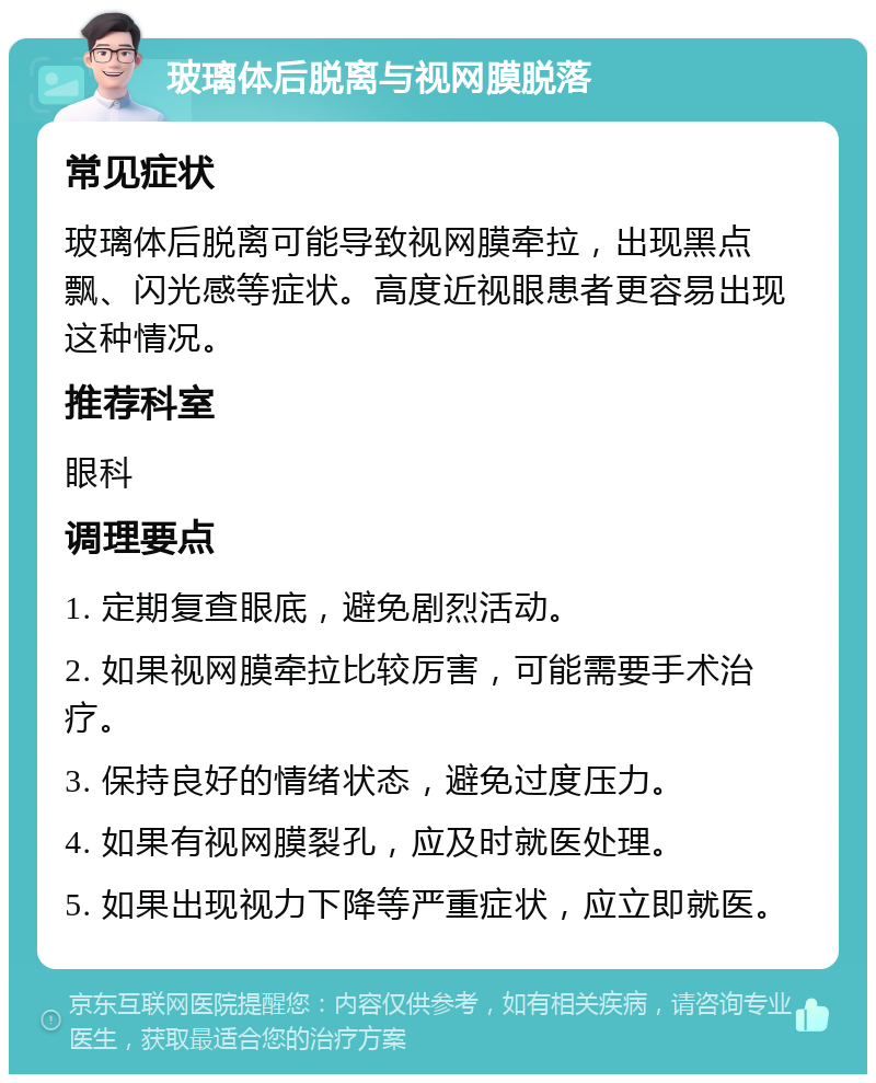 玻璃体后脱离与视网膜脱落 常见症状 玻璃体后脱离可能导致视网膜牵拉，出现黑点飘、闪光感等症状。高度近视眼患者更容易出现这种情况。 推荐科室 眼科 调理要点 1. 定期复查眼底，避免剧烈活动。 2. 如果视网膜牵拉比较厉害，可能需要手术治疗。 3. 保持良好的情绪状态，避免过度压力。 4. 如果有视网膜裂孔，应及时就医处理。 5. 如果出现视力下降等严重症状，应立即就医。