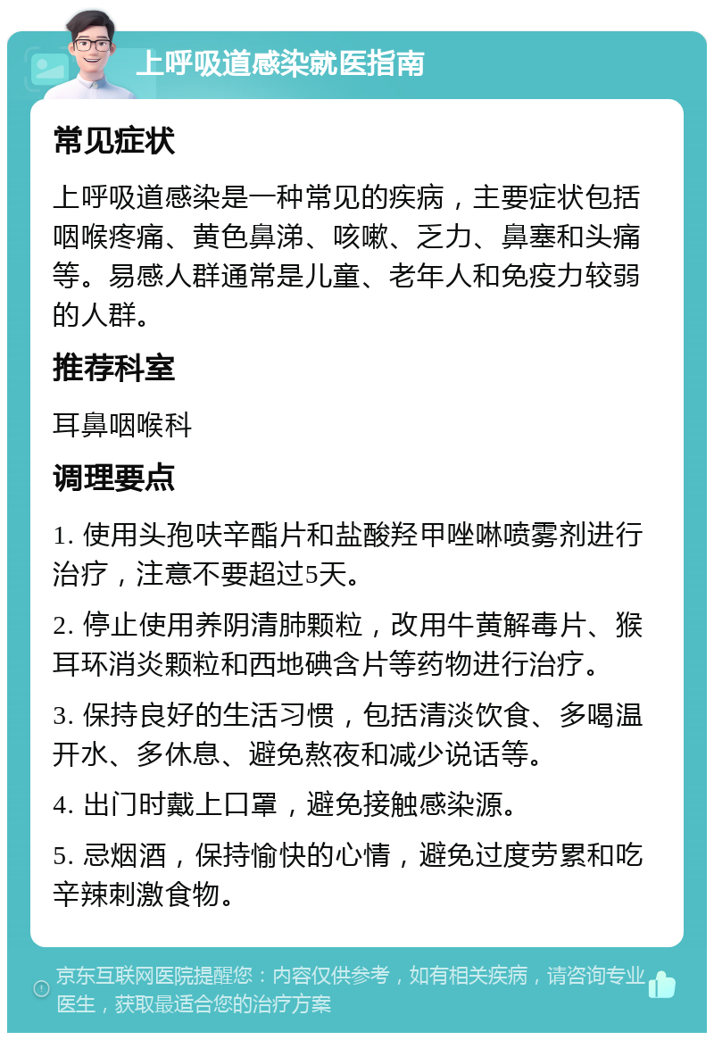 上呼吸道感染就医指南 常见症状 上呼吸道感染是一种常见的疾病，主要症状包括咽喉疼痛、黄色鼻涕、咳嗽、乏力、鼻塞和头痛等。易感人群通常是儿童、老年人和免疫力较弱的人群。 推荐科室 耳鼻咽喉科 调理要点 1. 使用头孢呋辛酯片和盐酸羟甲唑啉喷雾剂进行治疗，注意不要超过5天。 2. 停止使用养阴清肺颗粒，改用牛黄解毒片、猴耳环消炎颗粒和西地碘含片等药物进行治疗。 3. 保持良好的生活习惯，包括清淡饮食、多喝温开水、多休息、避免熬夜和减少说话等。 4. 出门时戴上口罩，避免接触感染源。 5. 忌烟酒，保持愉快的心情，避免过度劳累和吃辛辣刺激食物。