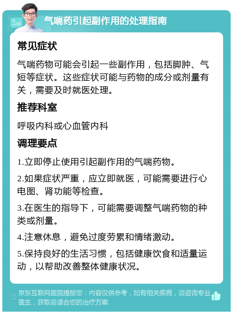 气喘药引起副作用的处理指南 常见症状 气喘药物可能会引起一些副作用，包括脚肿、气短等症状。这些症状可能与药物的成分或剂量有关，需要及时就医处理。 推荐科室 呼吸内科或心血管内科 调理要点 1.立即停止使用引起副作用的气喘药物。 2.如果症状严重，应立即就医，可能需要进行心电图、肾功能等检查。 3.在医生的指导下，可能需要调整气喘药物的种类或剂量。 4.注意休息，避免过度劳累和情绪激动。 5.保持良好的生活习惯，包括健康饮食和适量运动，以帮助改善整体健康状况。