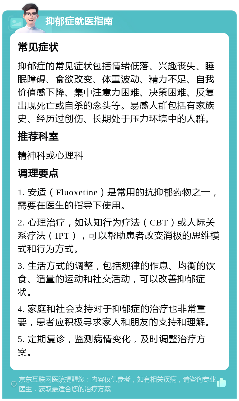 抑郁症就医指南 常见症状 抑郁症的常见症状包括情绪低落、兴趣丧失、睡眠障碍、食欲改变、体重波动、精力不足、自我价值感下降、集中注意力困难、决策困难、反复出现死亡或自杀的念头等。易感人群包括有家族史、经历过创伤、长期处于压力环境中的人群。 推荐科室 精神科或心理科 调理要点 1. 安适（Fluoxetine）是常用的抗抑郁药物之一，需要在医生的指导下使用。 2. 心理治疗，如认知行为疗法（CBT）或人际关系疗法（IPT），可以帮助患者改变消极的思维模式和行为方式。 3. 生活方式的调整，包括规律的作息、均衡的饮食、适量的运动和社交活动，可以改善抑郁症状。 4. 家庭和社会支持对于抑郁症的治疗也非常重要，患者应积极寻求家人和朋友的支持和理解。 5. 定期复诊，监测病情变化，及时调整治疗方案。