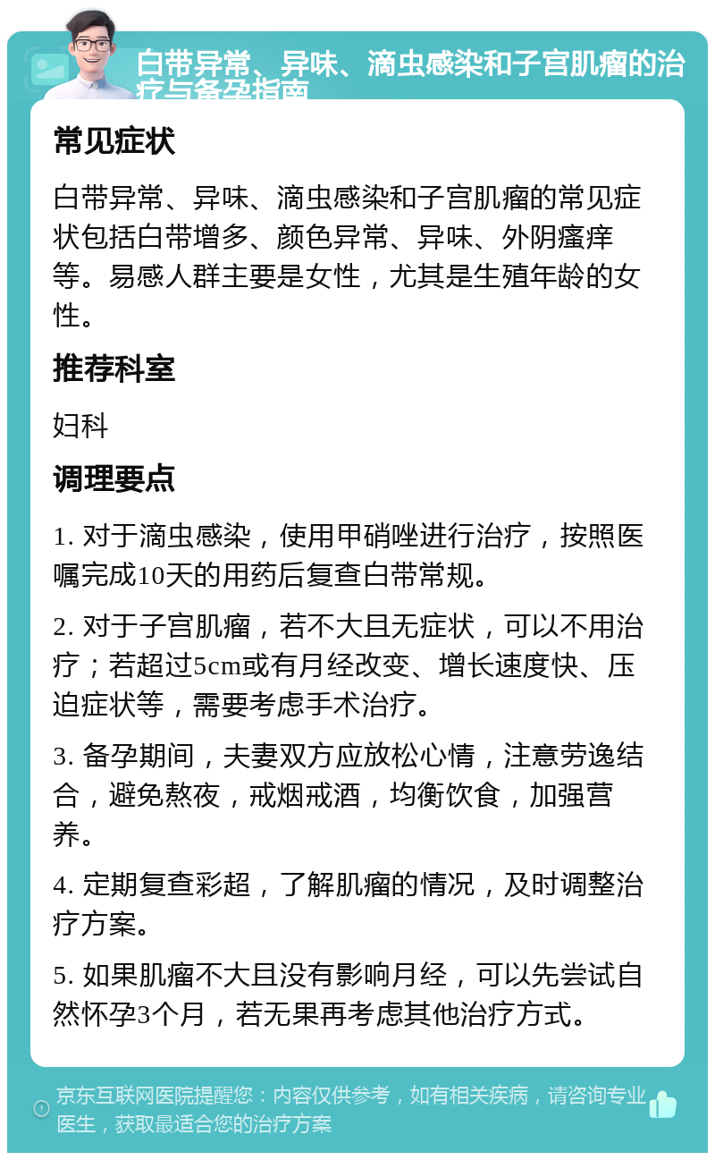 白带异常、异味、滴虫感染和子宫肌瘤的治疗与备孕指南 常见症状 白带异常、异味、滴虫感染和子宫肌瘤的常见症状包括白带增多、颜色异常、异味、外阴瘙痒等。易感人群主要是女性，尤其是生殖年龄的女性。 推荐科室 妇科 调理要点 1. 对于滴虫感染，使用甲硝唑进行治疗，按照医嘱完成10天的用药后复查白带常规。 2. 对于子宫肌瘤，若不大且无症状，可以不用治疗；若超过5cm或有月经改变、增长速度快、压迫症状等，需要考虑手术治疗。 3. 备孕期间，夫妻双方应放松心情，注意劳逸结合，避免熬夜，戒烟戒酒，均衡饮食，加强营养。 4. 定期复查彩超，了解肌瘤的情况，及时调整治疗方案。 5. 如果肌瘤不大且没有影响月经，可以先尝试自然怀孕3个月，若无果再考虑其他治疗方式。