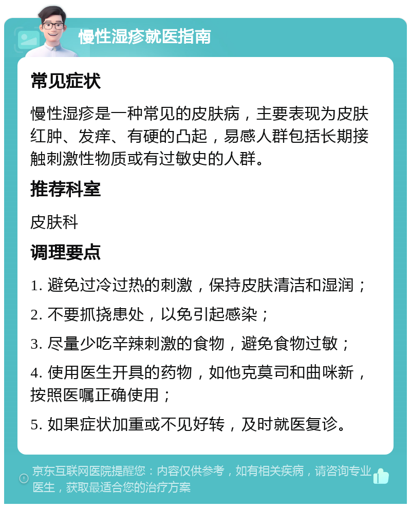 慢性湿疹就医指南 常见症状 慢性湿疹是一种常见的皮肤病，主要表现为皮肤红肿、发痒、有硬的凸起，易感人群包括长期接触刺激性物质或有过敏史的人群。 推荐科室 皮肤科 调理要点 1. 避免过冷过热的刺激，保持皮肤清洁和湿润； 2. 不要抓挠患处，以免引起感染； 3. 尽量少吃辛辣刺激的食物，避免食物过敏； 4. 使用医生开具的药物，如他克莫司和曲咪新，按照医嘱正确使用； 5. 如果症状加重或不见好转，及时就医复诊。