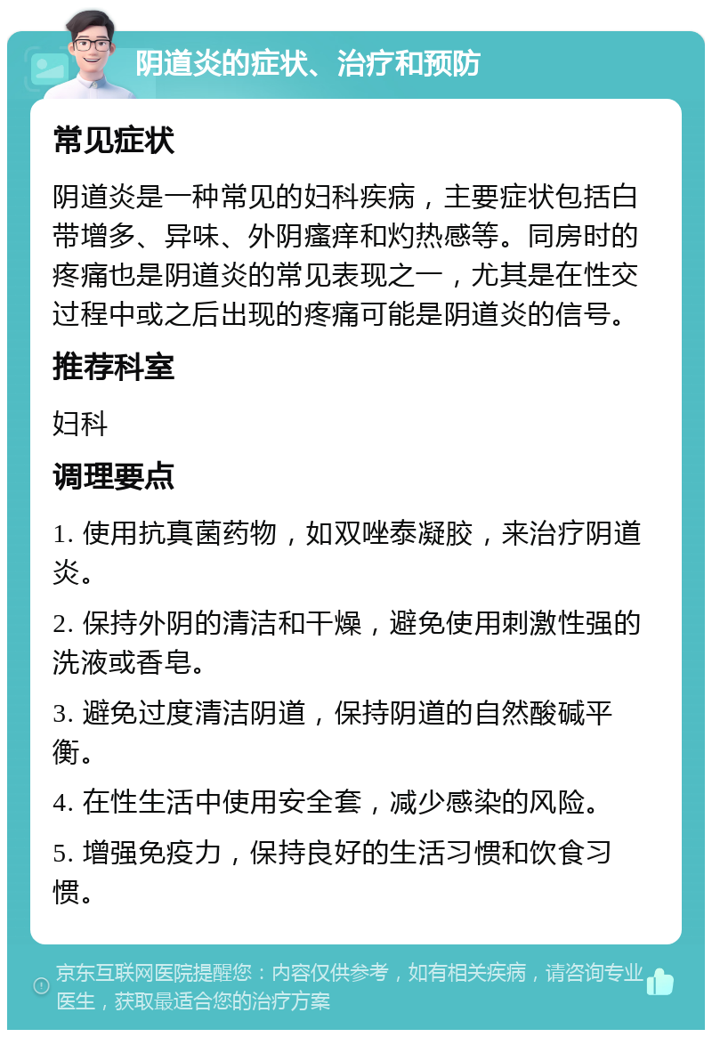 阴道炎的症状、治疗和预防 常见症状 阴道炎是一种常见的妇科疾病，主要症状包括白带增多、异味、外阴瘙痒和灼热感等。同房时的疼痛也是阴道炎的常见表现之一，尤其是在性交过程中或之后出现的疼痛可能是阴道炎的信号。 推荐科室 妇科 调理要点 1. 使用抗真菌药物，如双唑泰凝胶，来治疗阴道炎。 2. 保持外阴的清洁和干燥，避免使用刺激性强的洗液或香皂。 3. 避免过度清洁阴道，保持阴道的自然酸碱平衡。 4. 在性生活中使用安全套，减少感染的风险。 5. 增强免疫力，保持良好的生活习惯和饮食习惯。