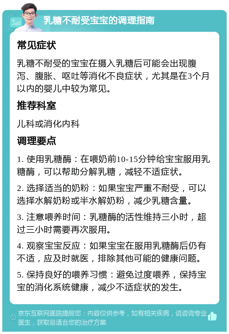 乳糖不耐受宝宝的调理指南 常见症状 乳糖不耐受的宝宝在摄入乳糖后可能会出现腹泻、腹胀、呕吐等消化不良症状，尤其是在3个月以内的婴儿中较为常见。 推荐科室 儿科或消化内科 调理要点 1. 使用乳糖酶：在喂奶前10-15分钟给宝宝服用乳糖酶，可以帮助分解乳糖，减轻不适症状。 2. 选择适当的奶粉：如果宝宝严重不耐受，可以选择水解奶粉或半水解奶粉，减少乳糖含量。 3. 注意喂养时间：乳糖酶的活性维持三小时，超过三小时需要再次服用。 4. 观察宝宝反应：如果宝宝在服用乳糖酶后仍有不适，应及时就医，排除其他可能的健康问题。 5. 保持良好的喂养习惯：避免过度喂养，保持宝宝的消化系统健康，减少不适症状的发生。