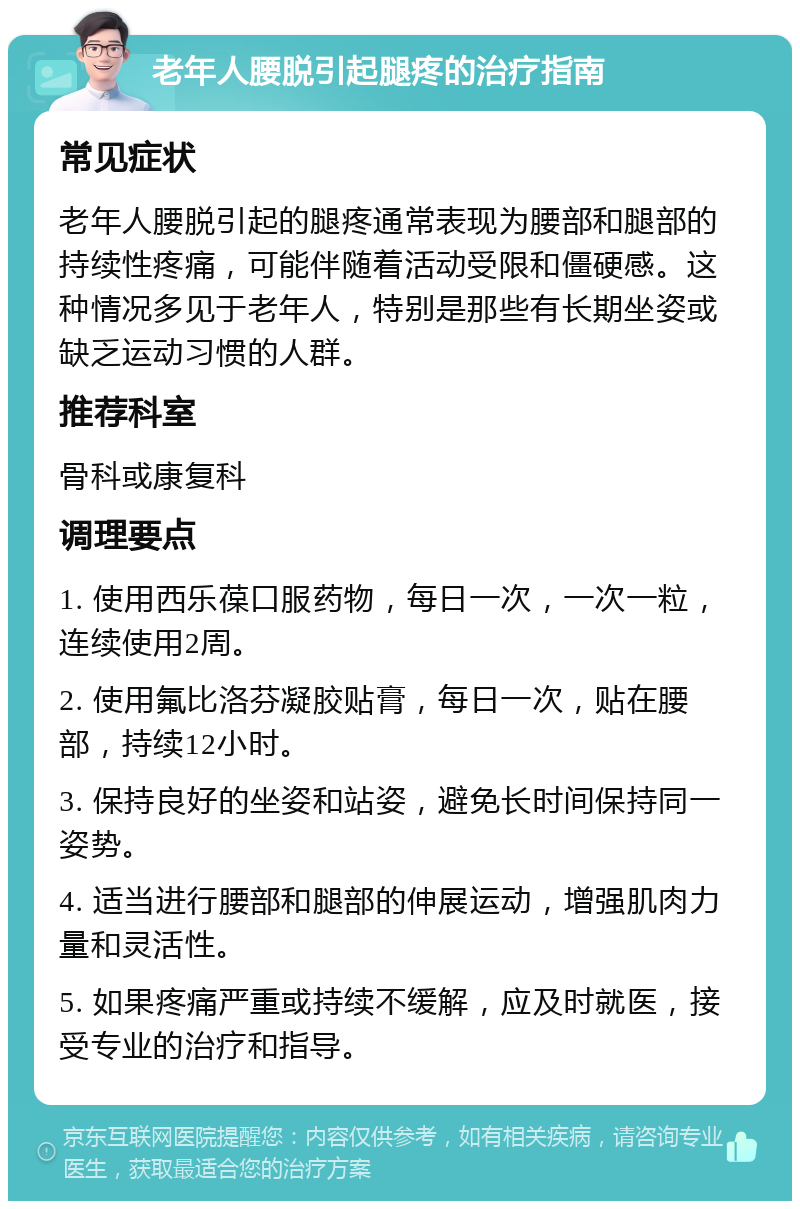 老年人腰脱引起腿疼的治疗指南 常见症状 老年人腰脱引起的腿疼通常表现为腰部和腿部的持续性疼痛，可能伴随着活动受限和僵硬感。这种情况多见于老年人，特别是那些有长期坐姿或缺乏运动习惯的人群。 推荐科室 骨科或康复科 调理要点 1. 使用西乐葆口服药物，每日一次，一次一粒，连续使用2周。 2. 使用氟比洛芬凝胶贴膏，每日一次，贴在腰部，持续12小时。 3. 保持良好的坐姿和站姿，避免长时间保持同一姿势。 4. 适当进行腰部和腿部的伸展运动，增强肌肉力量和灵活性。 5. 如果疼痛严重或持续不缓解，应及时就医，接受专业的治疗和指导。