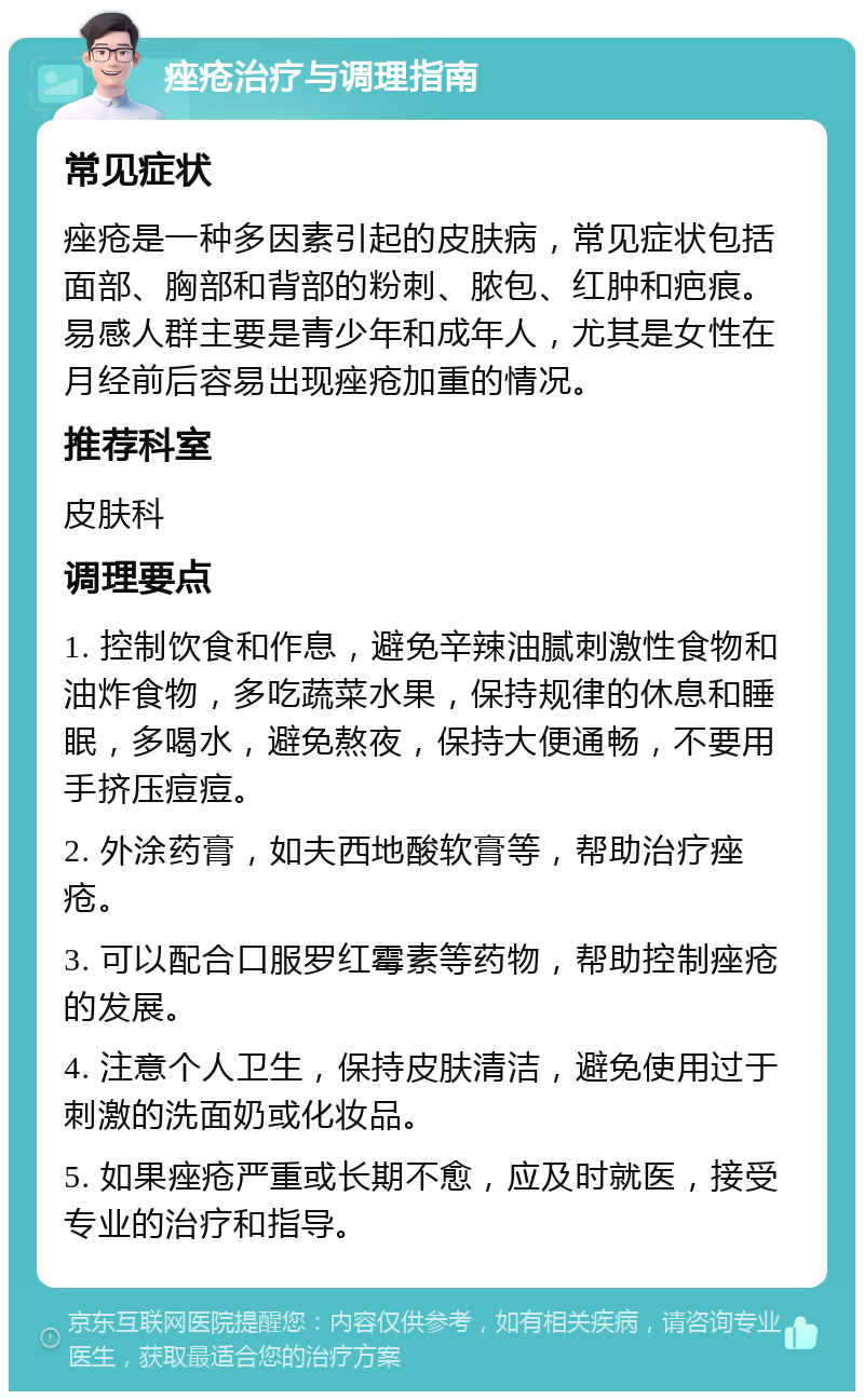 痤疮治疗与调理指南 常见症状 痤疮是一种多因素引起的皮肤病，常见症状包括面部、胸部和背部的粉刺、脓包、红肿和疤痕。易感人群主要是青少年和成年人，尤其是女性在月经前后容易出现痤疮加重的情况。 推荐科室 皮肤科 调理要点 1. 控制饮食和作息，避免辛辣油腻刺激性食物和油炸食物，多吃蔬菜水果，保持规律的休息和睡眠，多喝水，避免熬夜，保持大便通畅，不要用手挤压痘痘。 2. 外涂药膏，如夫西地酸软膏等，帮助治疗痤疮。 3. 可以配合口服罗红霉素等药物，帮助控制痤疮的发展。 4. 注意个人卫生，保持皮肤清洁，避免使用过于刺激的洗面奶或化妆品。 5. 如果痤疮严重或长期不愈，应及时就医，接受专业的治疗和指导。