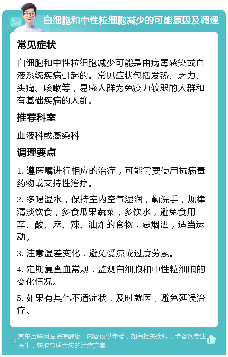 白细胞和中性粒细胞减少的可能原因及调理 常见症状 白细胞和中性粒细胞减少可能是由病毒感染或血液系统疾病引起的。常见症状包括发热、乏力、头痛、咳嗽等，易感人群为免疫力较弱的人群和有基础疾病的人群。 推荐科室 血液科或感染科 调理要点 1. 遵医嘱进行相应的治疗，可能需要使用抗病毒药物或支持性治疗。 2. 多喝温水，保持室内空气湿润，勤洗手，规律清淡饮食，多食瓜果蔬菜，多饮水，避免食用辛、酸、麻、辣、油炸的食物，忌烟酒，适当运动。 3. 注意温差变化，避免受凉或过度劳累。 4. 定期复查血常规，监测白细胞和中性粒细胞的变化情况。 5. 如果有其他不适症状，及时就医，避免延误治疗。