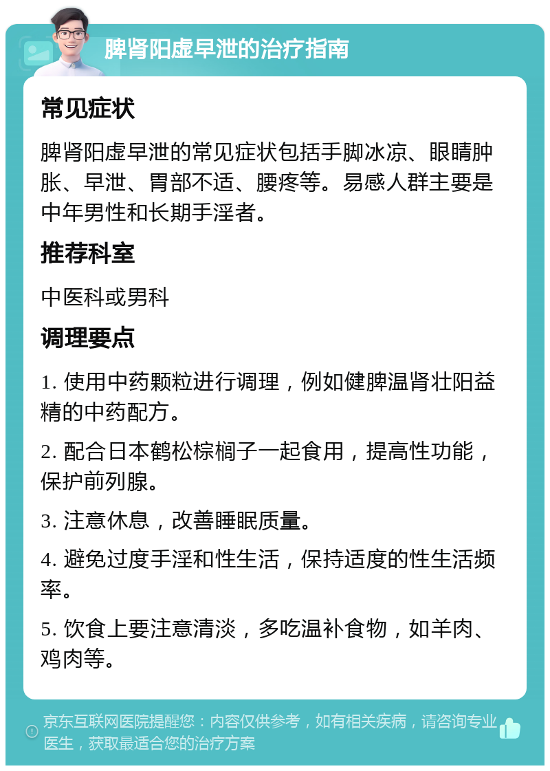 脾肾阳虚早泄的治疗指南 常见症状 脾肾阳虚早泄的常见症状包括手脚冰凉、眼睛肿胀、早泄、胃部不适、腰疼等。易感人群主要是中年男性和长期手淫者。 推荐科室 中医科或男科 调理要点 1. 使用中药颗粒进行调理，例如健脾温肾壮阳益精的中药配方。 2. 配合日本鹤松棕榈子一起食用，提高性功能，保护前列腺。 3. 注意休息，改善睡眠质量。 4. 避免过度手淫和性生活，保持适度的性生活频率。 5. 饮食上要注意清淡，多吃温补食物，如羊肉、鸡肉等。