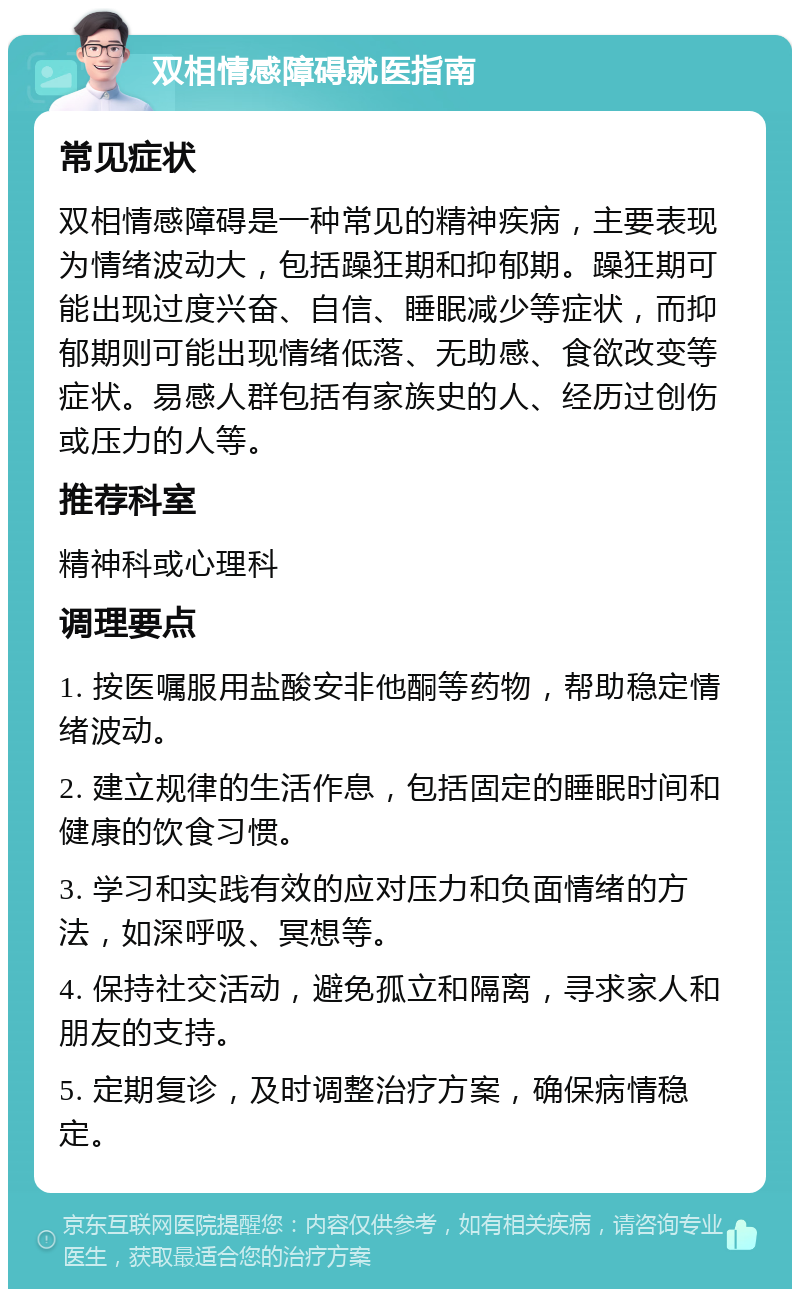 双相情感障碍就医指南 常见症状 双相情感障碍是一种常见的精神疾病，主要表现为情绪波动大，包括躁狂期和抑郁期。躁狂期可能出现过度兴奋、自信、睡眠减少等症状，而抑郁期则可能出现情绪低落、无助感、食欲改变等症状。易感人群包括有家族史的人、经历过创伤或压力的人等。 推荐科室 精神科或心理科 调理要点 1. 按医嘱服用盐酸安非他酮等药物，帮助稳定情绪波动。 2. 建立规律的生活作息，包括固定的睡眠时间和健康的饮食习惯。 3. 学习和实践有效的应对压力和负面情绪的方法，如深呼吸、冥想等。 4. 保持社交活动，避免孤立和隔离，寻求家人和朋友的支持。 5. 定期复诊，及时调整治疗方案，确保病情稳定。