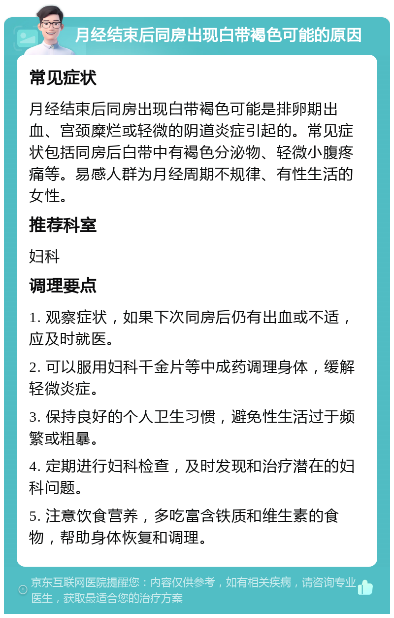 月经结束后同房出现白带褐色可能的原因 常见症状 月经结束后同房出现白带褐色可能是排卵期出血、宫颈糜烂或轻微的阴道炎症引起的。常见症状包括同房后白带中有褐色分泌物、轻微小腹疼痛等。易感人群为月经周期不规律、有性生活的女性。 推荐科室 妇科 调理要点 1. 观察症状，如果下次同房后仍有出血或不适，应及时就医。 2. 可以服用妇科千金片等中成药调理身体，缓解轻微炎症。 3. 保持良好的个人卫生习惯，避免性生活过于频繁或粗暴。 4. 定期进行妇科检查，及时发现和治疗潜在的妇科问题。 5. 注意饮食营养，多吃富含铁质和维生素的食物，帮助身体恢复和调理。