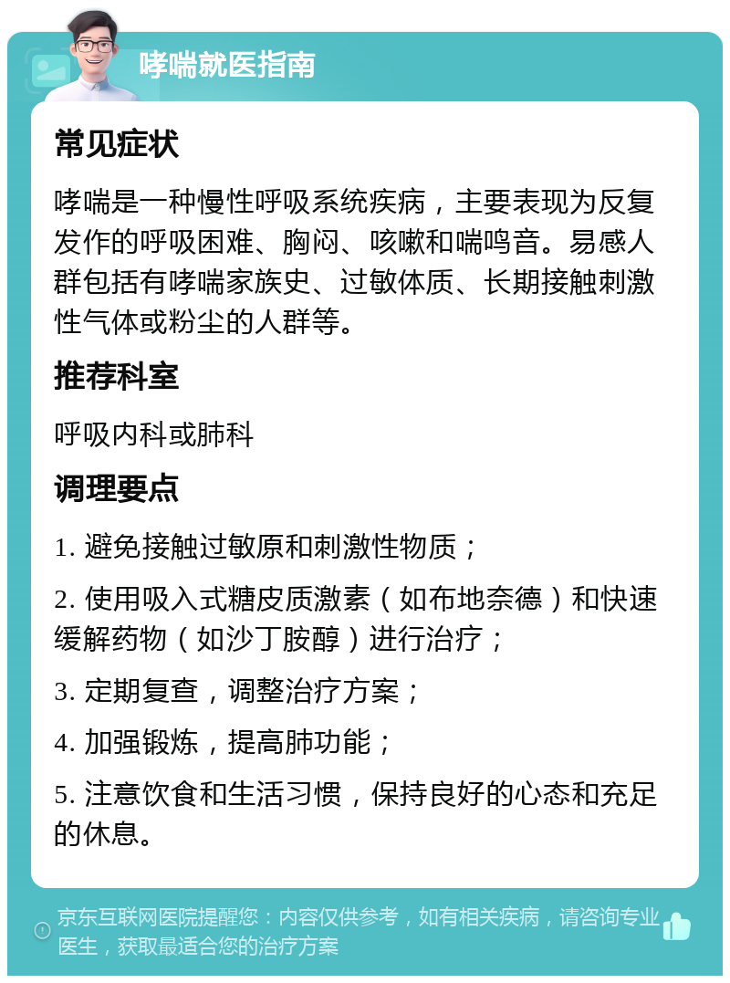 哮喘就医指南 常见症状 哮喘是一种慢性呼吸系统疾病，主要表现为反复发作的呼吸困难、胸闷、咳嗽和喘鸣音。易感人群包括有哮喘家族史、过敏体质、长期接触刺激性气体或粉尘的人群等。 推荐科室 呼吸内科或肺科 调理要点 1. 避免接触过敏原和刺激性物质； 2. 使用吸入式糖皮质激素（如布地奈德）和快速缓解药物（如沙丁胺醇）进行治疗； 3. 定期复查，调整治疗方案； 4. 加强锻炼，提高肺功能； 5. 注意饮食和生活习惯，保持良好的心态和充足的休息。