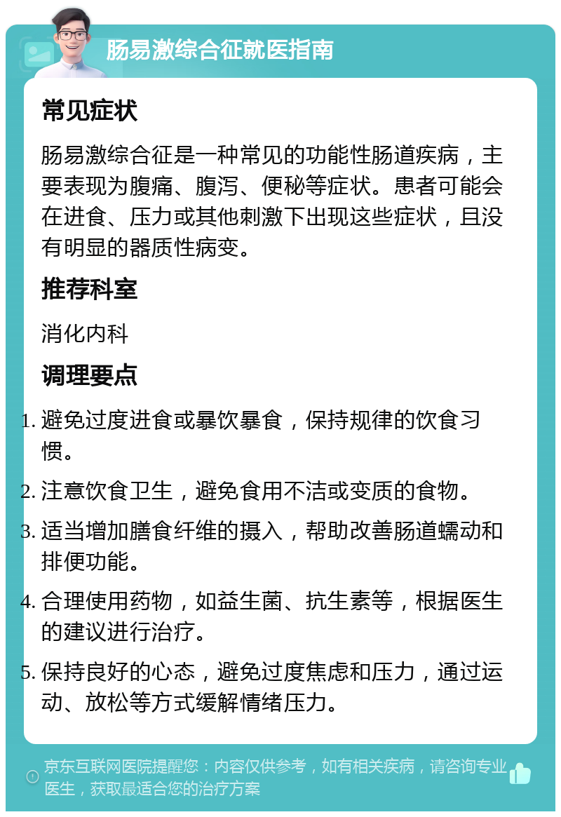 肠易激综合征就医指南 常见症状 肠易激综合征是一种常见的功能性肠道疾病，主要表现为腹痛、腹泻、便秘等症状。患者可能会在进食、压力或其他刺激下出现这些症状，且没有明显的器质性病变。 推荐科室 消化内科 调理要点 避免过度进食或暴饮暴食，保持规律的饮食习惯。 注意饮食卫生，避免食用不洁或变质的食物。 适当增加膳食纤维的摄入，帮助改善肠道蠕动和排便功能。 合理使用药物，如益生菌、抗生素等，根据医生的建议进行治疗。 保持良好的心态，避免过度焦虑和压力，通过运动、放松等方式缓解情绪压力。