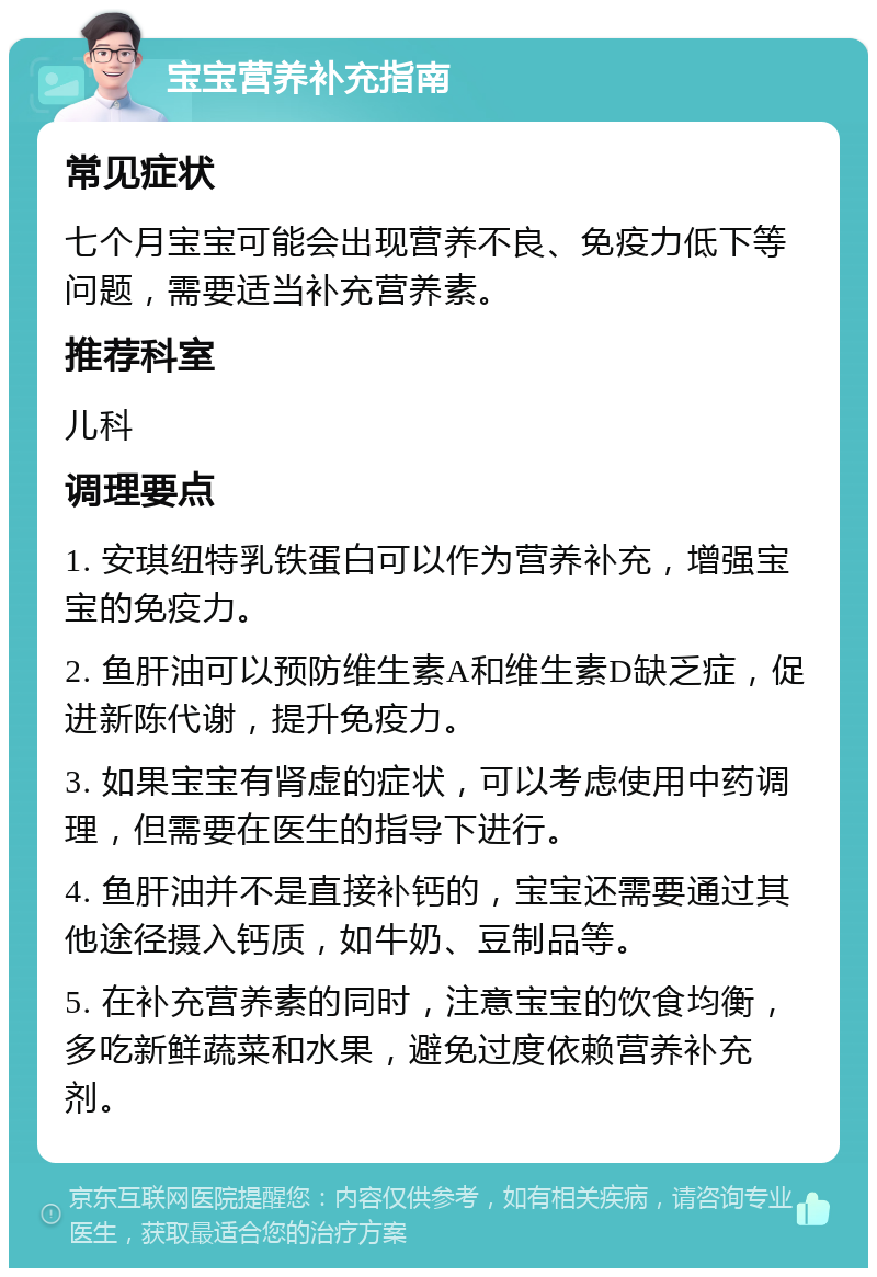 宝宝营养补充指南 常见症状 七个月宝宝可能会出现营养不良、免疫力低下等问题，需要适当补充营养素。 推荐科室 儿科 调理要点 1. 安琪纽特乳铁蛋白可以作为营养补充，增强宝宝的免疫力。 2. 鱼肝油可以预防维生素A和维生素D缺乏症，促进新陈代谢，提升免疫力。 3. 如果宝宝有肾虚的症状，可以考虑使用中药调理，但需要在医生的指导下进行。 4. 鱼肝油并不是直接补钙的，宝宝还需要通过其他途径摄入钙质，如牛奶、豆制品等。 5. 在补充营养素的同时，注意宝宝的饮食均衡，多吃新鲜蔬菜和水果，避免过度依赖营养补充剂。