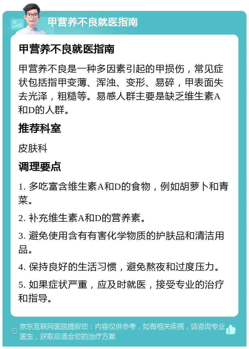 甲营养不良就医指南 甲营养不良就医指南 甲营养不良是一种多因素引起的甲损伤，常见症状包括指甲变薄、浑浊、变形、易碎，甲表面失去光泽，粗糙等。易感人群主要是缺乏维生素A和D的人群。 推荐科室 皮肤科 调理要点 1. 多吃富含维生素A和D的食物，例如胡萝卜和青菜。 2. 补充维生素A和D的营养素。 3. 避免使用含有有害化学物质的护肤品和清洁用品。 4. 保持良好的生活习惯，避免熬夜和过度压力。 5. 如果症状严重，应及时就医，接受专业的治疗和指导。